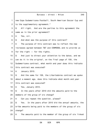 1
2
3
4
5
6
7
8
9
10
11
12
13
14
15
16
17
18
19
20
21
22
23
24
25
Burzaco - direct - Nitze
SN OCR RPR
349
new Copa Sudamericana Football, South American Soccer Cup and
to the supplementary agreement."
Q All right. And are the parties to this agreement the
same as in the prior agreement?
A Yes, sir.
Q And what was the purpose of this contract?
A The purpose of this contract was to reflect the new
increases agreed between T&T and CONMEBOL and to provide us
for the right -- for the rights.
Q And just to direct your attention to the dates, and we
can do it in the original, on the final page of 159, the
Sudamericana contract, what month and year does this indicate
this contract was executed?
A January 2010.
Q And the same for 158, the Libertadores contract we spoke
about a moment ago, does this indicate what month and year
this contract was executed?
A Yes, January 2010.
Q In the years after 2010 did the amounts paid to the
members of the group of six change?
A Can you repeat the question, please?
Q Yes. In the years after 2010 did the annual amounts, the
bribe amounts being paid to the members of the group of six
change?
A The amounts paid to the member of the group of six linked
 