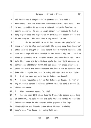 1
2
3
4
5
6
7
8
9
10
11
12
13
14
15
16
17
18
19
20
21
22
23
24
25
Burzaco - direct - Nitze
SN OCR RPR
351
and there was a competitor in particular, his name I
mentioned. And his name was Francisco Casal, Paco Casal, and
he was intending to develop a network in Latin America, a
sports network. He was a tough competitor because he had a
long experience and expertise in bribing all soccer officials
in the region. And that was a big threat to T&T.
So we decided to -- to try to get two people of the
group of six to glue and maintain the group away from Cáceres'
offer and we thought at that moment for different reasons that
Luis Chiriboga and Luis Bedoya -- and when I say "we," this is
after discussing it with Hugo Jinkis, we understood that both
Luis Chiriboga and Luis Bedoya would be the right persons to
collect an additional $200,000 per year for these events in
order to avoid the other members who would run to Cáceres and
take their rights and try to bring the contract in his favor.
Q Did you ever pay a bribe to Sebastian Bauza?
A I was requested a bribe for Sebastian Bauza. I, T&T or
any of these others I cannot confirm that we paid a bribe to
Sebastian Bauza.
Q Who requested money for him?
A In the year 2013 when Eugenio Figueredo became president
of CONMEBOL, he came to me and said that he wanted to include
Sebastian Bauza in the annual bribe payments for Copa
Libertadores and Sudamericana since he was receiving
complaints from Bauza for being left out.
 
