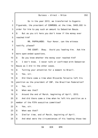 1
2
3
4
5
6
7
8
9
10
11
12
13
14
15
16
17
18
19
20
21
22
23
24
25
Burzaco - direct - Nitze
SN OCR RPR
352
So in the year 2013, we transferred to Eugenio
Figueredo, the president of CONMEBOL at the time, $400,000 in
order for him to pay such an amount to Sebastian Bauza.
Q But as you sit here you don't know if the money ever
reached him?
MR. PAPPALARDO: Your Honor, can the witness
testify, please?
THE COURT: Okay. Avoid you leading him. Ask him
more open-ended questions.
Q Do you know whether the money ever reached him?
A I don't know. I never talk or confirmed with Sebastian
Bauza as I did in the other cases.
Q Turning your attention for a moment to Brazil.
A Yes, sir.
Q Did there come a time when Riccardo Teixeira left his
position as the president of CBF, the Brazilian Federation?
A Yes, sir.
Q When was that?
A Around the end of March, beginning of April, 2012.
Q And did there come a time when he left his position as a
member of the FIFA executive committee?
A Yes, sir.
Q When was that?
A Similar time, end of March, beginning of April.
Q And what were the circumstances of his leading those two
 
