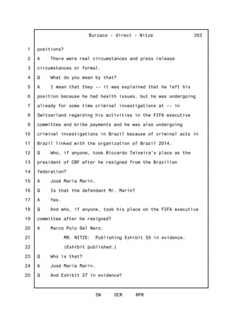 1
2
3
4
5
6
7
8
9
10
11
12
13
14
15
16
17
18
19
20
21
22
23
24
25
Burzaco - direct - Nitze
SN OCR RPR
353
positions?
A There were real circumstances and press release
circumstances or formal.
Q What do you mean by that?
A I mean that they -- it was explained that he left his
position because he had health issues, but he was undergoing
already for some time criminal investigations at -- in
Switzerland regarding his activities in the FIFA executive
committee and bribe payments and he was also undergoing
criminal investigations in Brazil because of criminal acts in
Brazil linked with the organization of Brazil 2014.
Q Who, if anyone, took Riccardo Teixeira's place as the
president of CBF after he resigned from the Brazilian
federation?
A José Maria Marin.
Q Is that the defendant Mr. Marin?
A Yes.
Q And who, if anyone, took his place on the FIFA executive
committee after he resigned?
A Marco Polo Del Nero.
MR. NITZE: Publishing Exhibit 55 in evidence.
(Exhibit published.)
Q Who is that?
A José Maria Marin.
Q And Exhibit 27 in evidence?
 