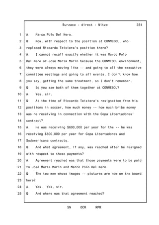 1
2
3
4
5
6
7
8
9
10
11
12
13
14
15
16
17
18
19
20
21
22
23
24
25
Burzaco - direct - Nitze
SN OCR RPR
354
A Marco Polo Del Nero.
Q Now, with respect to the position at CONMEBOL, who
replaced Riccardo Teixiera's position there?
A I cannot recall exactly whether it was Marco Polo
Del Nero or José Maria Marin because the CONMEBOL environment,
they were always moving like -- and going to all the executive
committee meetings and going to all events, I don't know how
you say, getting the same treatment, so I don't remember.
Q So you saw both of them together at CONMEBOL?
A Yes, sir.
Q At the time of Riccardo Teixiera's resignation from his
positions in soccer, how much money -- how much bribe money
was he receiving in connection with the Copa Libertadores'
contract?
A He was receiving $600,000 per year for the -- he was
receiving $600,000 per year for Copa Libertadores and
Sudamericana contracts.
Q And what agreement, if any, was reached after he resigned
with respect to those payments?
A Agreement reached was that those payments were to be paid
to José Maria Marin and Marco Polo Del Nero.
Q The two men whose images -- pictures are now on the board
here?
A Yes. Yes, sir.
Q And where was that agreement reached?
 