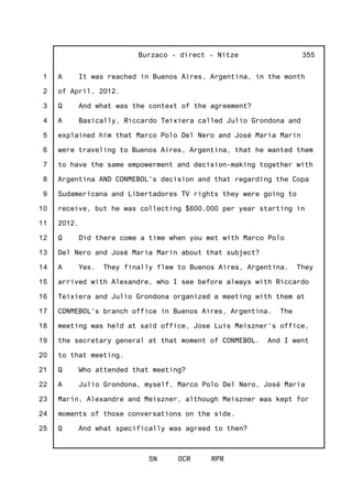 1
2
3
4
5
6
7
8
9
10
11
12
13
14
15
16
17
18
19
20
21
22
23
24
25
Burzaco - direct - Nitze
SN OCR RPR
355
A It was reached in Buenos Aires, Argentina, in the month
of April, 2012.
Q And what was the context of the agreement?
A Basically, Riccardo Teixiera called Julio Grondona and
explained him that Marco Polo Del Nero and José Maria Marin
were traveling to Buenos Aires, Argentina, that he wanted them
to have the same empowerment and decision-making together with
Argentina AND CONMEBOL's decision and that regarding the Copa
Sudamericana and Libertadores TV rights they were going to
receive, but he was collecting $600,000 per year starting in
2012.
Q Did there come a time when you met with Marco Polo
Del Nero and José Maria Marin about that subject?
A Yes. They finally flew to Buenos Aires, Argentina. They
arrived with Alexandre, who I see before always with Riccardo
Teixiera and Julio Grondona organized a meeting with them at
CONMEBOL's branch office in Buenos Aires, Argentina. The
meeting was held at said office, Jose Luis Meiszner's office,
the secretary general at that moment of CONMEBOL. And I went
to that meeting.
Q Who attended that meeting?
A Julio Grondona, myself, Marco Polo Del Nero, José Maria
Marin, Alexandre and Meiszner, although Meiszner was kept for
moments of those conversations on the side.
Q And what specifically was agreed to then?
 