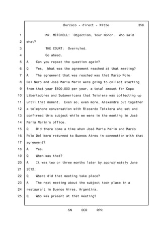1
2
3
4
5
6
7
8
9
10
11
12
13
14
15
16
17
18
19
20
21
22
23
24
25
Burzaco - direct - Nitze
SN OCR RPR
356
MR. MITCHELL: Objection, Your Honor. Who said
what?
THE COURT: Overruled.
Go ahead.
A Can you repeat the question again?
Q Yes. What was the agreement reached at that meeting?
A The agreement that was reached was that Marco Polo
Del Nero and José Maria Marin were going to collect starting
from that year $600,000 per year, a total amount for Copa
Libertadores and Sudamericana that Teixiera was collecting up
until that moment. Even so, even more, Alexandre put together
a telephone conversation with Riccardo Teixiera who set and
confirmed this subject while we were in the meeting in José
Maria Marin's office.
Q Did there come a time when José Maria Marin and Marco
Polo Del Nero returned to Buenos Aires in connection with that
agreement?
A Yes.
Q When was that?
A It was two or three months later by approximately June
2012.
Q Where did that meeting take place?
A The next meeting about the subject took place in a
restaurant in Buenos Aires, Argentina.
Q Who was present at that meeting?
 