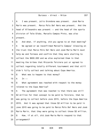 1
2
3
4
5
6
7
8
9
10
11
12
13
14
15
16
17
18
19
20
21
22
23
24
25
Burzaco - direct - Nitze
SN OCR RPR
357
A I was present, Julio Grondona was present. José Maria
Marin was present. Marco Polo Del Nero was present. And the
head of Allesandro was present -- and the head of the sports
division of Tele Globo, Marcelo Campos Pinto, was also
present.
Q And what, if anything, did you agree to at that meeting?
A We agreed or we reconfirmed Marcello Campos' blessing on
the trust that Marco Polo Del Nero and José Maria Marin must
help me and Torneos and confirm that they were starting to
collect the $600,000 and we also explained them in that
meeting the bribes that Riccardo Teixiera put or agreed to
collect regarding totally different tournament and that still
didn't fully collect and talking about Copa America.
Q What was to happen to that money?
A In --
Q What agreement was reached with respect to the money
related to the Copa America?
A The agreement that was reached is that there was still
$2 million for that concept to be paid to Teixiera, that he
was going to collect before June 2015, before the Copa America
2015. And it was agreed that those $2 million to be paid in
June 2015 was going to be paid to Marco Polo Del Nero and José
Maria Marin, that they were going to collect those $2 million.
Q How, if at all, did José Maria Marin respond to that
arrangement?
 