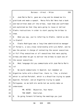 1
2
3
4
5
6
7
8
9
10
11
12
13
14
15
16
17
18
19
20
21
22
23
24
25
Burzaco - direct - Nitze
SN OCR RPR
358
A José Maria Marin, gave me a hug and he showed me his
gratitude and made a speech. Marco Polo Del Nero had a book
and had written down all the bribes, read them and confirmed
and explained me that they were going to issue or deliver
Eladio instructions in order to start paying the bribes to
them.
Q When you say, you're referring to Eladio, remind us who
is Eladio?
A Eladio Rodriguez was a long-time administrative manager
of Torneo's, a very close relationship with Luis Nofal, and he
was the person in charge of contacting the soccer executives
or Full Play executives or all executives that were paying
bribes and when he got to deliver the bribes to each one of
the soccer executives.
Q What language did you communicate with José Maria Marin
in?
A We would communicate in Spanish, but remember an
Argentine talks with a Brazilian, there is, like, a dialect
which is called Portuñol, which is a Brazilian trying to speak
Spanish, Portuñol, and an Argentine trying to speak
Portuguese, so we both mix words but we surely make us
understand.
MR. NITZE: Objection, Your Honor.
THE COURT: Overruled.
Q So going forward following the meetings you just
 