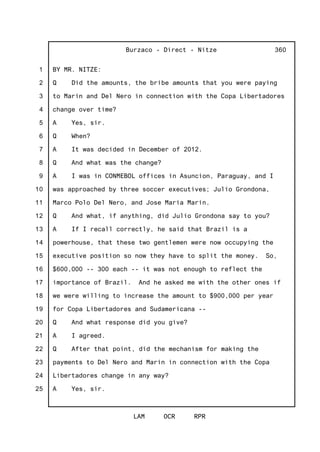 1
2
3
4
5
6
7
8
9
10
11
12
13
14
15
16
17
18
19
20
21
22
23
24
25
Burzaco - Direct - Nitze
LAM OCR RPR
360
BY MR. NITZE:
Q Did the amounts, the bribe amounts that you were paying
to Marin and Del Nero in connection with the Copa Libertadores
change over time?
A Yes, sir.
Q When?
A It was decided in December of 2012.
Q And what was the change?
A I was in CONMEBOL offices in Asuncion, Paraguay, and I
was approached by three soccer executives; Julio Grondona,
Marco Polo Del Nero, and Jose Maria Marin.
Q And what, if anything, did Julio Grondona say to you?
A If I recall correctly, he said that Brazil is a
powerhouse, that these two gentlemen were now occupying the
executive position so now they have to split the money. So,
$600,000 -- 300 each -- it was not enough to reflect the
importance of Brazil. And he asked me with the other ones if
we were willing to increase the amount to $900,000 per year
for Copa Libertadores and Sudamericana --
Q And what response did you give?
A I agreed.
Q After that point, did the mechanism for making the
payments to Del Nero and Marin in connection with the Copa
Libertadores change in any way?
A Yes, sir.
 