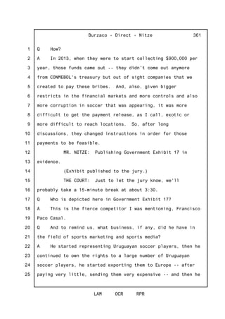 1
2
3
4
5
6
7
8
9
10
11
12
13
14
15
16
17
18
19
20
21
22
23
24
25
Burzaco - Direct - Nitze
LAM OCR RPR
361
Q How?
A In 2013, when they were to start collecting $900,000 per
year, those funds came out -- they didn't come out anymore
from CONMEBOL's treasury but out of sight companies that we
created to pay these bribes. And, also, given bigger
restricts in the financial markets and more controls and also
more corruption in soccer that was appearing, it was more
difficult to get the payment release, as I call, exotic or
more difficult to reach locations. So, after long
discussions, they changed instructions in order for those
payments to be feasible.
MR. NITZE: Publishing Government Exhibit 17 in
evidence.
(Exhibit published to the jury.)
THE COURT: Just to let the jury know, we'll
probably take a 15-minute break at about 3:30.
Q Who is depicted here in Government Exhibit 17?
A This is the fierce competitor I was mentioning, Francisco
Paco Casal.
Q And to remind us, what business, if any, did he have in
the field of sports marketing and sports media?
A He started representing Uruguayan soccer players, then he
continued to own the rights to a large number of Uruguayan
soccer players, he started exporting them to Europe -- after
paying very little, sending them very expensive -- and then he
 