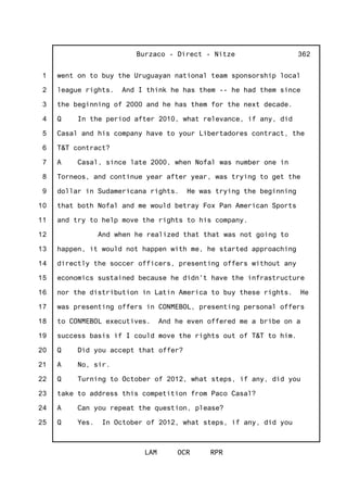 1
2
3
4
5
6
7
8
9
10
11
12
13
14
15
16
17
18
19
20
21
22
23
24
25
Burzaco - Direct - Nitze
LAM OCR RPR
362
went on to buy the Uruguayan national team sponsorship local
league rights. And I think he has them -- he had them since
the beginning of 2000 and he has them for the next decade.
Q In the period after 2010, what relevance, if any, did
Casal and his company have to your Libertadores contract, the
T&T contract?
A Casal, since late 2000, when Nofal was number one in
Torneos, and continue year after year, was trying to get the
dollar in Sudamericana rights. He was trying the beginning
that both Nofal and me would betray Fox Pan American Sports
and try to help move the rights to his company.
And when he realized that that was not going to
happen, it would not happen with me, he started approaching
directly the soccer officers, presenting offers without any
economics sustained because he didn't have the infrastructure
nor the distribution in Latin America to buy these rights. He
was presenting offers in CONMEBOL, presenting personal offers
to CONMEBOL executives. And he even offered me a bribe on a
success basis if I could move the rights out of T&T to him.
Q Did you accept that offer?
A No, sir.
Q Turning to October of 2012, what steps, if any, did you
take to address this competition from Paco Casal?
A Can you repeat the question, please?
Q Yes. In October of 2012, what steps, if any, did you
 