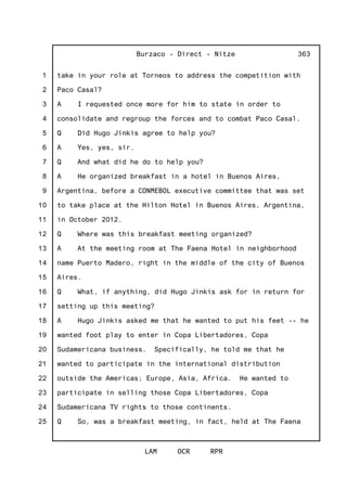 1
2
3
4
5
6
7
8
9
10
11
12
13
14
15
16
17
18
19
20
21
22
23
24
25
Burzaco - Direct - Nitze
LAM OCR RPR
363
take in your role at Torneos to address the competition with
Paco Casal?
A I requested once more for him to state in order to
consolidate and regroup the forces and to combat Paco Casal.
Q Did Hugo Jinkis agree to help you?
A Yes, yes, sir.
Q And what did he do to help you?
A He organized breakfast in a hotel in Buenos Aires,
Argentina, before a CONMEBOL executive committee that was set
to take place at the Hilton Hotel in Buenos Aires, Argentina,
in October 2012.
Q Where was this breakfast meeting organized?
A At the meeting room at The Faena Hotel in neighborhood
name Puerto Madero, right in the middle of the city of Buenos
Aires.
Q What, if anything, did Hugo Jinkis ask for in return for
setting up this meeting?
A Hugo Jinkis asked me that he wanted to put his feet -- he
wanted foot play to enter in Copa Libertadores, Copa
Sudamericana business. Specifically, he told me that he
wanted to participate in the international distribution
outside the Americas; Europe, Asia, Africa. He wanted to
participate in selling those Copa Libertadores, Copa
Sudamericana TV rights to those continents.
Q So, was a breakfast meeting, in fact, held at The Faena
 