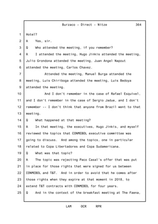 1
2
3
4
5
6
7
8
9
10
11
12
13
14
15
16
17
18
19
20
21
22
23
24
25
Burzaco - Direct - Nitze
LAM OCR RPR
364
Hotel?
A Yes, sir.
Q Who attended the meeting, if you remember?
A I attended the meeting, Hugo Jinkis attended the meeting,
Julio Grondona attended the meeting, Juan Angel Napout
attended the meeting, Carlos Chavez.
Attended the meeting, Manuel Burga attended the
meeting, Luis Chiriboga attended the meeting, Luis Bedoya
attended the meeting.
And I don't remember in the case of Rafael Esquivel,
and I don't remember in the case of Sergio Jadue, and I don't
remember -- I don't think that anyone from Brazil went to that
meeting.
Q What happened at that meeting?
A In that meeting, the executives, Hugo Jinkis, and myself
reviewed the topics that CONMEBOL executive committee was
going to discuss. And among the topics, one in particular
related to Copa Libertadores and Copa Sudamericana.
Q What was that topic?
A The topic was rejecting Paco Casal's offer that was put
in place for those rights that were signed for us between
CONMEBOL and T&T. And in order to avoid that he comes after
those rights when they expire at that moment in 2018, to
extend T&T contracts with CONMEBOL for four years.
Q And in the context of the breakfast meeting at The Faena,
 