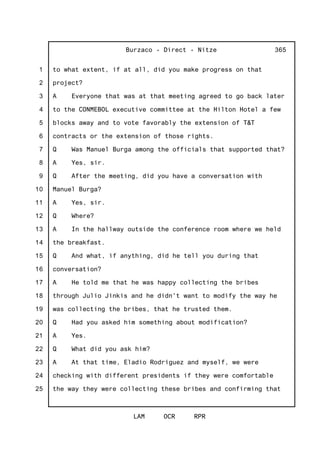 1
2
3
4
5
6
7
8
9
10
11
12
13
14
15
16
17
18
19
20
21
22
23
24
25
Burzaco - Direct - Nitze
LAM OCR RPR
365
to what extent, if at all, did you make progress on that
project?
A Everyone that was at that meeting agreed to go back later
to the CONMEBOL executive committee at the Hilton Hotel a few
blocks away and to vote favorably the extension of T&T
contracts or the extension of those rights.
Q Was Manuel Burga among the officials that supported that?
A Yes, sir.
Q After the meeting, did you have a conversation with
Manuel Burga?
A Yes, sir.
Q Where?
A In the hallway outside the conference room where we held
the breakfast.
Q And what, if anything, did he tell you during that
conversation?
A He told me that he was happy collecting the bribes
through Julio Jinkis and he didn't want to modify the way he
was collecting the bribes, that he trusted them.
Q Had you asked him something about modification?
A Yes.
Q What did you ask him?
A At that time, Eladio Rodriguez and myself, we were
checking with different presidents if they were comfortable
the way they were collecting these bribes and confirming that
 