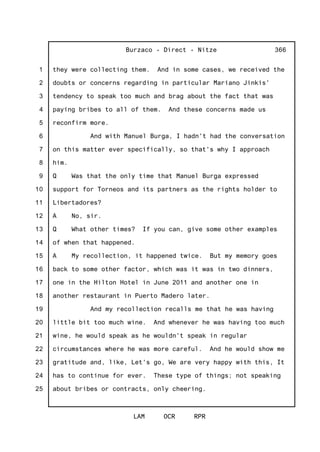 1
2
3
4
5
6
7
8
9
10
11
12
13
14
15
16
17
18
19
20
21
22
23
24
25
Burzaco - Direct - Nitze
LAM OCR RPR
366
they were collecting them. And in some cases, we received the
doubts or concerns regarding in particular Mariano Jinkis'
tendency to speak too much and brag about the fact that was
paying bribes to all of them. And these concerns made us
reconfirm more.
And with Manuel Burga, I hadn't had the conversation
on this matter ever specifically, so that's why I approach
him.
Q Was that the only time that Manuel Burga expressed
support for Torneos and its partners as the rights holder to
Libertadores?
A No, sir.
Q What other times? If you can, give some other examples
of when that happened.
A My recollection, it happened twice. But my memory goes
back to some other factor, which was it was in two dinners,
one in the Hilton Hotel in June 2011 and another one in
another restaurant in Puerto Madero later.
And my recollection recalls me that he was having
little bit too much wine. And whenever he was having too much
wine, he would speak as he wouldn't speak in regular
circumstances where he was more careful. And he would show me
gratitude and, like, Let's go, We are very happy with this, It
has to continue for ever. These type of things; not speaking
about bribes or contracts, only cheering.
 