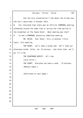 1
2
3
4
5
6
7
8
9
10
11
12
13
14
15
16
17
18
19
20
21
22
23
24
25
Burzaco - Direct - Nitze
LAM OCR RPR
367
And the only conversation I had about the bribes was
the one I described in October 2012.
Q You indicated that there was an official CONMEBOL meeting
scheduled around the same time or during the time period of
the breakfast at The Faena Hotel. What meeting was that?
A It was a CONMEBOL executive committee meeting.
MR. NITZE: Your Honor, this is another little
topic, this meeting.
THE COURT: Let's take a break now. We'll take our
afternoon break, folks, for 15 minutes. And after that, we'll
go 'til 5:30.
THE COURTROOM DEPUTY: All rise.
(Jury exits.)
THE COURT: Everyone can have a seat. 15 minutes.
(Recess taken.)
(Continued on next page.)
 