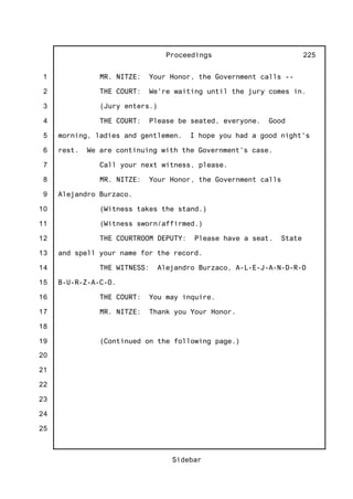1
2
3
4
5
6
7
8
9
10
11
12
13
14
15
16
17
18
19
20
21
22
23
24
25
Proceedings
Sidebar
225
MR. NITZE: Your Honor, the Government calls --
THE COURT: We're waiting until the jury comes in.
(Jury enters.)
THE COURT: Please be seated, everyone. Good
morning, ladies and gentlemen. I hope you had a good night's
rest. We are continuing with the Government's case.
Call your next witness, please.
MR. NITZE: Your Honor, the Government calls
Alejandro Burzaco.
(Witness takes the stand.)
(Witness sworn/affirmed.)
THE COURTROOM DEPUTY: Please have a seat. State
and spell your name for the record.
THE WITNESS: Alejandro Burzaco, A-L-E-J-A-N-D-R-O
B-U-R-Z-A-C-O.
THE COURT: You may inquire.
MR. NITZE: Thank you Your Honor.
(Continued on the following page.)
 