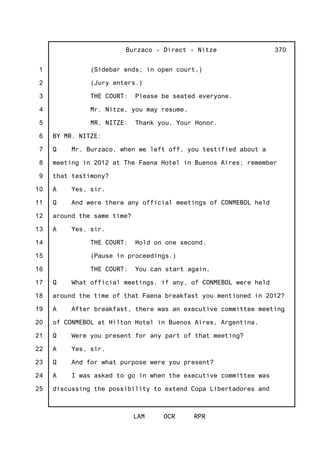 1
2
3
4
5
6
7
8
9
10
11
12
13
14
15
16
17
18
19
20
21
22
23
24
25
Burzaco - Direct - Nitze
LAM OCR RPR
370
(Sidebar ends; in open court.)
(Jury enters.)
THE COURT: Please be seated everyone.
Mr. Nitze, you may resume.
MR. NITZE: Thank you, Your Honor.
BY MR. NITZE:
Q Mr. Burzaco, when we left off, you testified about a
meeting in 2012 at The Faena Hotel in Buenos Aires; remember
that testimony?
A Yes, sir.
Q And were there any official meetings of CONMEBOL held
around the same time?
A Yes, sir.
THE COURT: Hold on one second.
(Pause in proceedings.)
THE COURT: You can start again.
Q What official meetings, if any, of CONMEBOL were held
around the time of that Faena breakfast you mentioned in 2012?
A After breakfast, there was an executive committee meeting
of CONMEBOL at Hilton Hotel in Buenos Aires, Argentina.
Q Were you present for any part of that meeting?
A Yes, sir.
Q And for what purpose were you present?
A I was asked to go in when the executive committee was
discussing the possibility to extend Copa Libertadores and
 