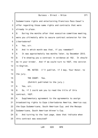 1
2
3
4
5
6
7
8
9
10
11
12
13
14
15
16
17
18
19
20
21
22
23
24
25
Burzaco - Direct - Nitze
LAM OCR RPR
371
Sudamericana rights and entertaining Francisco Paco Casal's
offer regarding those same rights and contracts that were
already in place.
Q During the months after that executive committee meeting,
were you ultimately able to secure contract extension for the
Libertadores?
A Yes, sir.
Q And in which month was that, if you remember?
A It was approximately two months later, by December 2012.
Q I'm showing you a contract in evidence at 162. It should
be in your binder. And if we could turn to 162T, the version
in English.
MR. NITZE: I'll publish, if I may, Your Honor, to
the jury.
THE COURT: Yes.
(Exhibit published to the jury.)
A Yes, sir.
Q So, if I could ask you to read the title of this
contract, 162T.
A Supplementary agreement to the agreements to assign
broadcasting rights to Copa Libertadores America, America cup;
the Copa Sudamericana, South American Cup; and the Recopa
Sudamericana, South American Winner's Cup.
Q And turning to the last page, does that indicate when
this contract was executed?
 