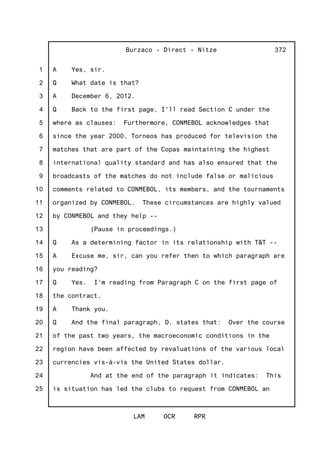 1
2
3
4
5
6
7
8
9
10
11
12
13
14
15
16
17
18
19
20
21
22
23
24
25
Burzaco - Direct - Nitze
LAM OCR RPR
372
A Yes, sir.
Q What date is that?
A December 6, 2012.
Q Back to the first page, I'll read Section C under the
where as clauses: Furthermore, CONMEBOL acknowledges that
since the year 2000, Torneos has produced for television the
matches that are part of the Copas maintaining the highest
international quality standard and has also ensured that the
broadcasts of the matches do not include false or malicious
comments related to CONMEBOL, its members, and the tournaments
organized by CONMEBOL. These circumstances are highly valued
by CONMEBOL and they help --
(Pause in proceedings.)
Q As a determining factor in its relationship with T&T --
A Excuse me, sir, can you refer then to which paragraph are
you reading?
Q Yes. I'm reading from Paragraph C on the first page of
the contract.
A Thank you.
Q And the final paragraph, D, states that: Over the course
of the past two years, the macroeconomic conditions in the
region have been affected by revaluations of the various local
currencies vis-à-vis the United States dollar.
And at the end of the paragraph it indicates: This
is situation has led the clubs to request from CONMEBOL an
 