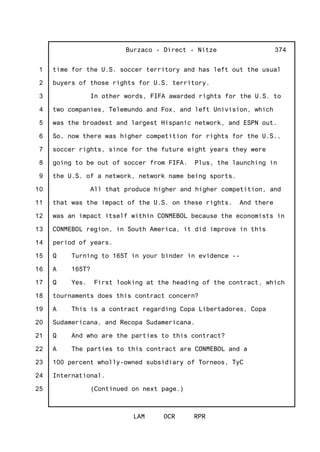 1
2
3
4
5
6
7
8
9
10
11
12
13
14
15
16
17
18
19
20
21
22
23
24
25
Burzaco - Direct - Nitze
LAM OCR RPR
374
time for the U.S. soccer territory and has left out the usual
buyers of those rights for U.S. territory.
In other words, FIFA awarded rights for the U.S. to
two companies, Telemundo and Fox, and left Univision, which
was the broadest and largest Hispanic network, and ESPN out.
So, now there was higher competition for rights for the U.S.,
soccer rights, since for the future eight years they were
going to be out of soccer from FIFA. Plus, the launching in
the U.S. of a network, network name being sports.
All that produce higher and higher competition, and
that was the impact of the U.S. on these rights. And there
was an impact itself within CONMEBOL because the economists in
CONMEBOL region, in South America, it did improve in this
period of years.
Q Turning to 165T in your binder in evidence --
A 165T?
Q Yes. First looking at the heading of the contract, which
tournaments does this contract concern?
A This is a contract regarding Copa Libertadores, Copa
Sudamericana, and Recopa Sudamericana.
Q And who are the parties to this contract?
A The parties to this contract are CONMEBOL and a
100 percent wholly-owned subsidiary of Torneos, TyC
International.
(Continued on next page.)
 
