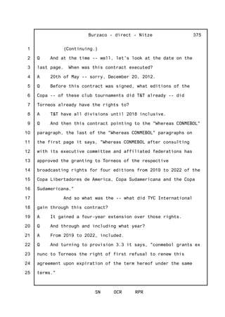 1
2
3
4
5
6
7
8
9
10
11
12
13
14
15
16
17
18
19
20
21
22
23
24
25
Burzaco - direct - Nitze
SN OCR RPR
375
(Continuing.)
Q And at the time -- well, let's look at the date on the
last page. When was this contract executed?
A 20th of May -- sorry, December 20, 2012.
Q Before this contract was signed, what editions of the
Copa -- of these club tournaments did T&T already -- did
Torneos already have the rights to?
A T&T have all divisions until 2018 inclusive.
Q And then this contract pointing to the "Whereas CONMEBOL"
paragraph, the last of the "Whereas CONMEBOL" paragraphs on
the first page it says, "Whereas CONMEBOL after consulting
with its executive committee and affiliated federations has
approved the granting to Torneos of the respective
broadcasting rights for four editions from 2019 to 2022 of the
Copa Libertadores de America, Copa Sudamericana and the Copa
Sudamericana."
And so what was the -- what did TYC International
gain through this contract?
A It gained a four-year extension over those rights.
Q And through and including what year?
A From 2019 to 2022, included.
Q And turning to provision 3.3 it says, "conmebol grants ex
nunc to Torneos the right of first refusal to renew this
agreement upon expiration of the term hereof under the same
terms."
 