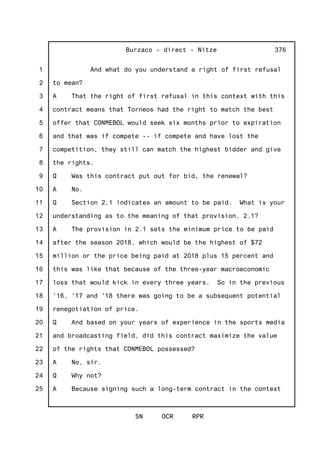 1
2
3
4
5
6
7
8
9
10
11
12
13
14
15
16
17
18
19
20
21
22
23
24
25
Burzaco - direct - Nitze
SN OCR RPR
376
And what do you understand a right of first refusal
to mean?
A That the right of first refusal in this context with this
contract means that Torneos had the right to match the best
offer that CONMEBOL would seek six months prior to expiration
and that was if compete -- if compete and have lost the
competition, they still can match the highest bidder and give
the rights.
Q Was this contract put out for bid, the renewal?
A No.
Q Section 2.1 indicates an amount to be paid. What is your
understanding as to the meaning of that provision, 2.1?
A The provision in 2.1 sets the minimum price to be paid
after the season 2018, which would be the highest of $72
million or the price being paid at 2018 plus 15 percent and
this was like that because of the three-year macroeconomic
loss that would kick in every three years. So in the previous
'16, '17 and '18 there was going to be a subsequent potential
renegotiation of price.
Q And based on your years of experience in the sports media
and broadcasting field, did this contract maximize the value
of the rights that CONMEBOL possessed?
A No, sir.
Q Why not?
A Because signing such a long-term contract in the context
 