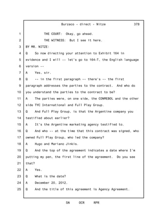 1
2
3
4
5
6
7
8
9
10
11
12
13
14
15
16
17
18
19
20
21
22
23
24
25
Burzaco - direct - Nitze
SN OCR RPR
378
THE COURT: Okay, go ahead.
THE WITNESS: But I see it here.
BY MR. NITZE:
Q So now directing your attention to Exhibit 164 in
evidence and I will -- let's go to 164-T, the English language
version --
A Yes, sir.
Q -- in the first paragraph -- there's -- the first
paragraph addresses the parties to the contract. And who do
you understand the parties to the contract to be?
A The parties were, on one side, the CONMEBOL and the other
side TYC International and Full Play Group.
Q And Full Play Group, is that the Argentine company you
testified about earlier?
A It's the Argentine marketing agency testified to.
Q And who -- at the time that this contract was signed, who
owned Full Play Group, who led the company?
A Hugo and Mariano Jinkis.
Q And the top of the agreement indicates a date where I'm
putting my pen, the first line of the agreement. Do you see
that?
A Yes.
Q What is the date?
A December 20, 2012.
Q And the title of this agreement is Agency Agreement.
 