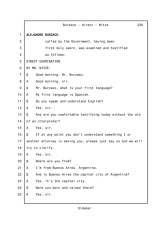 1
2
3
4
5
6
7
8
9
10
11
12
13
14
15
16
17
18
19
20
21
22
23
24
25
Burzaco - direct - Nitze
Sidebar
226
ALEJANDRO BURZACO,
called by the Government, having been
first duly sworn, was examined and testified
as follows:
DIRECT EXAMINATION
BY MR. NITZE:
Q Good morning, Mr. Burzaco.
A Good morning, sir.
Q Mr. Burzaco, what is your first language?
A My first language is Spanish.
Q Do you speak and understand English?
A Yes, sir.
Q And are you comfortable testifying today without the aid
of an interpreter?
A Yes, sir.
Q If at any point you don't understand something I or
another attorney is asking you, please just say so and we will
try to clarify.
A Yes, sir.
Q Where are you from?
A I'm from Buenos Aires, Argentina.
Q And is Buenos Aires the capital city of Argentina?
A Yes, it's the capital city.
Q Were you born and raised there?
A Yes, sir.
 