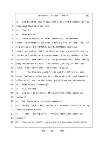 1
2
3
4
5
6
7
8
9
10
11
12
13
14
15
16
17
18
19
20
21
22
23
24
25
Burzaco - direct - Nitze
SN OCR RPR
383
Q And based on your discussions with Julio Grondona, do you
know what that cash was for?
A Yes, sir.
Q What was it?
A Julio Grondona, as other members of the CONMEBOL
executive committee, received a monthly fee, official fee, for
his duties at the CONMEBOL board, CONMEBOL executive
committee, and at that time there were severe restrictions in
the early time for an exchange market to bring dollars to the
country and there was also -- the government was, like, taking
away 50 percent of your -- 50 percent, nearly, of the total
funds in the conversion from dollar to pesos.
So Grondona would try to get his dollars in some
other fashion in order not to -- these were official payments,
official dollars, so the driver would bring the set amounts.
Q What type of currency?
A U.S. dollars.
Q And just to be clear, these were not bribe payments;
correct?
A No, these were not bribe payments.
Q During roughly what period of time would the driver bring
cash to Buenos Aires?
A I recall during 2013 -- can you repeat the question,
please?
Q Yes, during which time period did you observe the driver
 