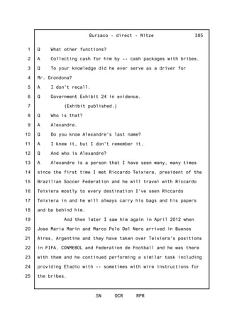 1
2
3
4
5
6
7
8
9
10
11
12
13
14
15
16
17
18
19
20
21
22
23
24
25
Burzaco - direct - Nitze
SN OCR RPR
385
Q What other functions?
A Collecting cash for him by -- cash packages with bribes.
Q To your knowledge did he ever serve as a driver for
Mr. Grondona?
A I don't recall.
Q Government Exhibit 24 in evidence.
(Exhibit published.)
Q Who is that?
A Alexandre.
Q Do you know Alexandre's last name?
A I knew it, but I don't remember it.
Q And who is Alexandre?
A Alexandre is a person that I have seen many, many times
since the first time I met Riccardo Teixiera, president of the
Brazilian Soccer Federation and he will travel with Riccardo
Teixiera mostly to every destination I've seen Riccardo
Teixiera in and he will always carry his bags and his papers
and be behind him.
And then later I saw him again in April 2012 when
Jose Maria Marin and Marco Polo Del Nero arrived in Buenos
Aires, Argentine and they have taken over Teixiera's positions
in FIFA, CONMEBOL and Federation de Football and he was there
with them and he continued performing a similar task including
providing Eladio with -- sometimes with wire instructions for
the bribes.
 