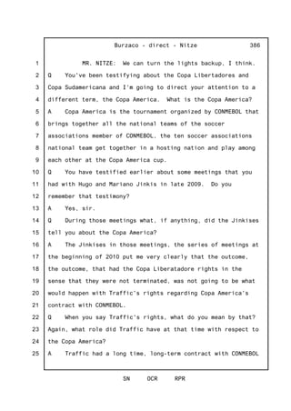 1
2
3
4
5
6
7
8
9
10
11
12
13
14
15
16
17
18
19
20
21
22
23
24
25
Burzaco - direct - Nitze
SN OCR RPR
386
MR. NITZE: We can turn the lights backup, I think.
Q You've been testifying about the Copa Libertadores and
Copa Sudamericana and I'm going to direct your attention to a
different term, the Copa America. What is the Copa America?
A Copa America is the tournament organized by CONMEBOL that
brings together all the national teams of the soccer
associations member of CONMEBOL, the ten soccer associations
national team get together in a hosting nation and play among
each other at the Copa America cup.
Q You have testified earlier about some meetings that you
had with Hugo and Mariano Jinkis in late 2009. Do you
remember that testimony?
A Yes, sir.
Q During those meetings what, if anything, did the Jinkises
tell you about the Copa America?
A The Jinkises in those meetings, the series of meetings at
the beginning of 2010 put me very clearly that the outcome,
the outcome, that had the Copa Liberatadore rights in the
sense that they were not terminated, was not going to be what
would happen with Traffic's rights regarding Copa America's
contract with CONMEBOL.
Q When you say Traffic's rights, what do you mean by that?
Again, what role did Traffic have at that time with respect to
the Copa America?
A Traffic had a long time, long-term contract with CONMEBOL
 