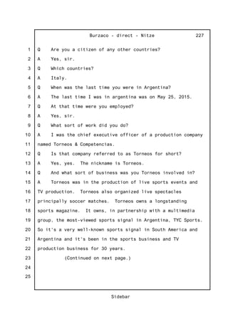 1
2
3
4
5
6
7
8
9
10
11
12
13
14
15
16
17
18
19
20
21
22
23
24
25
Burzaco - direct - Nitze
Sidebar
227
Q Are you a citizen of any other countries?
A Yes, sir.
Q Which countries?
A Italy.
Q When was the last time you were in Argentina?
A The last time I was in argentina was on May 25, 2015.
Q At that time were you employed?
A Yes, sir.
Q What sort of work did you do?
A I was the chief executive officer of a production company
named Torneos & Competencias.
Q Is that company referred to as Torneos for short?
A Yes, yes. The nickname is Torneos.
Q And what sort of business was you Torneos involved in?
A Torneos was in the production of live sports events and
TV production. Torneos also organized live spectacles
principally soccer matches. Torneos owns a longstanding
sports magazine. It owns, in partnership with a multimedia
group, the most-viewed sports signal in Argentina, TYC Sports.
So it's a very well-known sports signal in South America and
Argentina and it's been in the sports business and TV
production business for 30 years.
(Continued on next page.)
 