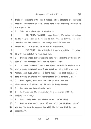 1
2
3
4
5
6
7
8
9
10
11
12
13
14
15
16
17
18
19
20
21
22
23
24
25
Burzaco - direct - Nitze
SN OCR RPR
389
these discussions with the Jinkises, what editions of the Copa
America tournament at that point were they planning to acquire
the rights to?
A They were planning to acquire --
MS. PINERA-VAZQUEZ: Your Honor, I'm going to object
to the vague. Can we have who it is? Was he talking to both
Jinkises or one Jinkis? The "they" and the "we" are
ambivalent. I'm going to object to vagueness.
THE COURT: Be a little bit more specific. I think
it will be helpful in the long run.
Q During these conversations were you speaking with one or
both of the Jinkises that you've identified?
A In some conversations I was speaking with us Hugo Jinkis
and in some conversations I was speaking with both Jinkises,
Mariano and Hugo Jinkis. I don't recall at that moment in
time having an exclusive conversation with Mariano Jinkis.
Q And, again, what was the role -- what was the
relationship of those two, Mariano to Hugo Jinkis?
A Mariano was Hugo Jinkis' son.
Q And what was their position in connection with the
company Full Play?
A Yes. They were the owners of Full Play Group.
Q And so what assistance, if any, did the Jinkises ask of
you and Torneos in connection with the bribes that he just
described?
 
