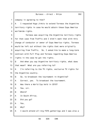 1
2
3
4
5
6
7
8
9
10
11
12
13
14
15
16
17
18
19
20
21
22
23
24
25
Burzaco - direct - Nitze
VB OCR CRR
392
company in agreeing to that?
A I requested Hugo Jinkis to extend Torneos the Argentine
territory rights in case he would obtain these Copa America
worldwide rights.
Torneos was acquiring the Argentina territory rights
for that case from Traffic and I didn't want that with this
change of conductor or owner of Copa America rights, Torneos
would be left out without the rights that were originally
acquiring from Traffic. So, I asked him to make a long-term
contract with Full Play and Torneos regarding Copa America
rights in the case he got the rights.
Q And when you say Argentine territory rights, what does
that mean? What are you referring to?
A I'm referring to the TV rights, exclusive TV rights for
the Argentine country.
Q So, to broadcast the tournament in Argentina?
A Correct, yes. To broadcast the tournament.
Q Was there a World Cup held in 2010?
A Yes, sir.
Q Where?
A In South Africa.
Q Did you go?
A Yes.
Q Why?
A I would attend all big FIFA gatherings and I was also a
 