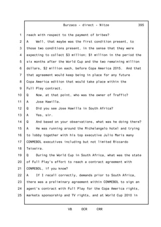 1
2
3
4
5
6
7
8
9
10
11
12
13
14
15
16
17
18
19
20
21
22
23
24
25
Burzaco - direct - Nitze
VB OCR CRR
395
reach with respect to the payment of bribes?
A Well, that maybe was the first condition present, to
those two conditions present, in the sense that they were
expecting to collect $3 million; $1 million in the period the
six months after the World Cup and the two remaining million
dollars, $2 million each, before Copa America 2015. And that
that agreement would keep being in place for any future
Copa America edition that would take place within the
Full Play contract.
Q Now, at that point, who was the owner of Traffic?
A Jose Hawilla.
Q Did you see Jose Hawilla in South Africa?
A Yes, sir.
Q And based on your observations, what was he doing there?
A He was running around the Michelangelo hotel and trying
to lobby together with his top executive Julio Maris many
CONMEBOL executives including but not limited Riccardo
Teixeira.
Q During the World Cup in South Africa, what was the state
of Full Play's effort to reach a contract agreement with
CONMEBOL, if you know?
A If I recall correctly, demands prior to South Africa,
there was a preliminary agreement within CONMEBOL to sign an
agent's contract with Full Play for the Copa America rights,
markets sponsorship and TV rights, and at World Cup 2010 in
 
