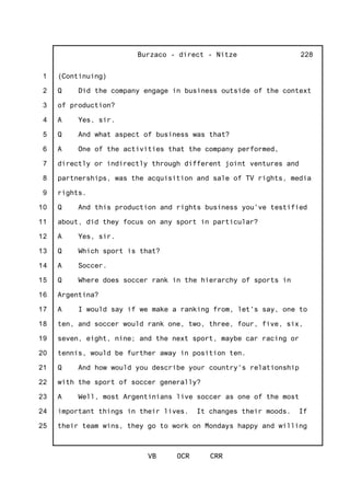 1
2
3
4
5
6
7
8
9
10
11
12
13
14
15
16
17
18
19
20
21
22
23
24
25
Burzaco - direct - Nitze
VB OCR CRR
228
(Continuing)
Q Did the company engage in business outside of the context
of production?
A Yes, sir.
Q And what aspect of business was that?
A One of the activities that the company performed,
directly or indirectly through different joint ventures and
partnerships, was the acquisition and sale of TV rights, media
rights.
Q And this production and rights business you've testified
about, did they focus on any sport in particular?
A Yes, sir.
Q Which sport is that?
A Soccer.
Q Where does soccer rank in the hierarchy of sports in
Argentina?
A I would say if we make a ranking from, let's say, one to
ten, and soccer would rank one, two, three, four, five, six,
seven, eight, nine; and the next sport, maybe car racing or
tennis, would be further away in position ten.
Q And how would you describe your country's relationship
with the sport of soccer generally?
A Well, most Argentinians live soccer as one of the most
important things in their lives. It changes their moods. If
their team wins, they go to work on Mondays happy and willing
 