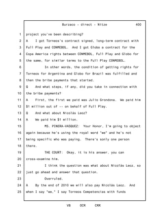 1
2
3
4
5
6
7
8
9
10
11
12
13
14
15
16
17
18
19
20
21
22
23
24
25
Burzaco - direct - Nitze
VB OCR CRR
400
project you've been describing?
A I got Torneos's contract signed, long-term contract with
Full Play and CONMEBOL. And I got Globo a contract for the
Copa America rights between CONMEBOL, Full Play and Globo for
the same, for similar terms to the Full Play CONMEBOL.
In other words, the condition of getting rights for
Torneos for Argentina and Globo for Brazil was fulfilled and
then the bribe payments that started.
Q And what steps, if any, did you take in connection with
the bribe payments?
A First, the first we paid was Julio Grondona. We paid him
$1 million out of -- on behalf of Full Play.
Q And what about Nicolás Leoz?
A We paid him $1 million.
MS. PINERA-VASQUEZ: Your Honor, I'm going to object
again because he's using the royal word "we" and he's not
being specific who was paying. There's sonly one person
there.
THE COURT: Okay, it is his answer, you can
cross-examine him.
I think the question was what about Nicolás Leoz, so
just go ahead and answer that question.
Overruled.
A By the end of 2010 we will also pay Nicolás Leoz. And
when I say "we," I say Torneos Cempetencias with funds
 