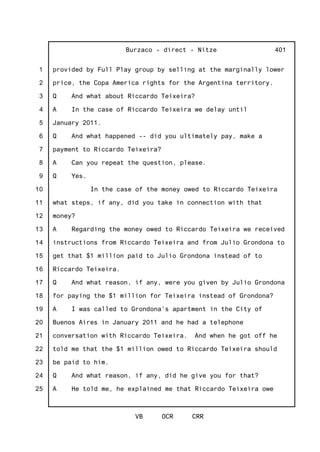 1
2
3
4
5
6
7
8
9
10
11
12
13
14
15
16
17
18
19
20
21
22
23
24
25
Burzaco - direct - Nitze
VB OCR CRR
401
provided by Full Play group by selling at the marginally lower
price, the Copa America rights for the Argentina territory.
Q And what about Riccardo Teixeira?
A In the case of Riccardo Teixeira we delay until
January 2011.
Q And what happened -- did you ultimately pay, make a
payment to Riccardo Teixeira?
A Can you repeat the question, please.
Q Yes.
In the case of the money owed to Riccardo Teixeira
what steps, if any, did you take in connection with that
money?
A Regarding the money owed to Riccardo Teixeira we received
instructions from Riccardo Teixeira and from Julio Grondona to
get that $1 million paid to Julio Grondona instead of to
Riccardo Teixeira.
Q And what reason, if any, were you given by Julio Grondona
for paying the $1 million for Teixeira instead of Grondona?
A I was called to Grondona's apartment in the City of
Buenos Aires in January 2011 and he had a telephone
conversation with Riccardo Teixeira. And when he got off he
told me that the $1 million owed to Riccardo Teixeira should
be paid to him.
Q And what reason, if any, did he give you for that?
A He told me, he explained me that Riccardo Teixeira owe
 