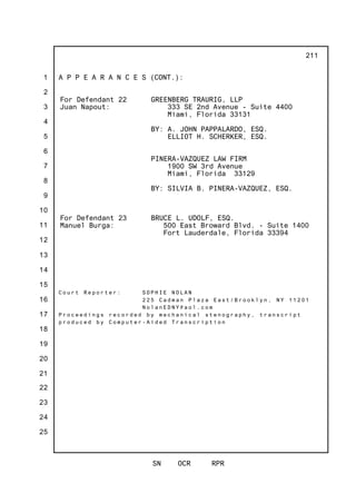 1
2
3
4
5
6
7
8
9
10
11
12
13
14
15
16
17
18
19
20
21
22
23
24
25
SN OCR RPR
211
A P P E A R A N C E S (CONT.):
For Defendant 22
Juan Napout:
GREENBERG TRAURIG, LLP
333 SE 2nd Avenue - Suite 4400
Miami, Florida 33131
BY: A. JOHN PAPPALARDO, ESQ.
ELLIOT H. SCHERKER, ESQ.
PINERA-VAZQUEZ LAW FIRM
1900 SW 3rd Avenue
Miami, Florida 33129
BY: SILVIA B. PINERA-VAZQUEZ, ESQ.
For Defendant 23
Manuel Burga:
BRUCE L. UDOLF, ESQ.
500 East Broward Blvd. - Suite 1400
Fort Lauderdale, Florida 33394
C o u r t R e p o r t e r : S O P H I E N O L A N
2 2 5 C a d m a n P l a z a E a s t / B r o o k l y n , N Y 1 1 2 0 1
N o l a n E D N Y @ a o l . c o m
P r o c e e d i n g s r e c o r d e d b y m e c h a n i c a l s t e n o g r a p h y , t r a n s c r i p t
p r o d u c e d b y C o m p u t e r - A i d e d T r a n s c r i p t i o n
 