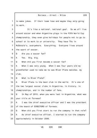 1
2
3
4
5
6
7
8
9
10
11
12
13
14
15
16
17
18
19
20
21
22
23
24
25
Burzaco - direct - Nitze
VB OCR CRR
229
to make jokes. If their team lose and maybe they skip going
to work.
It's like a national, national goal. So we all live
around soccer and when Argentina plays in the FIFA World Cup
championship, they even give holidays for people not to go to
school or to work to or university. They have TVs in
McDonald's, everywhere. Everything. Everyone lives around
the sport of soccer.
Q Are you a soccer fan?
A Yes. Big, big.
Q When did you first become a soccer fan?
A When I was very young. When I was four years old my
grandfather used to take me to see River Plate matches, my
club.
Q What is River Plate?
A River Plate is the best club in the world. It's one of
the two largest soccer clubs in Argentina, in history, in
championships, and in the number of fans.
Q In May of 2015, when you were last in Argentina, what was
your title at Torneos?
A I was the chief executive officer and I was the president
of the board of DIRECTORS of Torneos.
Q When did you first start to run the company in that role?
A As chief executive officer, I started to run the company
approximately in October 2006.
 