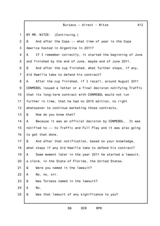 1
2
3
4
5
6
7
8
9
10
11
12
13
14
15
16
17
18
19
20
21
22
23
24
25
Burzaco - direct - Nitze
SN OCR RPR
412
BY MR. NITZE: (Continuing.)
Q And after the Copa -- what time of year is the Copa
America hosted in Argentina in 2011?
A If I remember correctly, it started the beginning of June
and finished by the end of June, maybe end of June 2011.
Q And after the cup finished, what further steps, if any,
did Hawilla take to defend his contract?
A After the cup finished, if I recall, around August 2011
CONMEBOL issued a letter or a final decision notifying Traffic
that its long-term contract with CONMEBOL would not run
further in time, that he had no 2015 edition, no right
whatsoever to continue marketing those contracts.
Q How do you know that?
A Because it was an official decision by CONMEBOL. It was
notified to -- to Traffic and Full Play and it was also going
to get that done.
Q And after that notification, based on your knowledge,
what steps if any did Hawilla take to defend his contract?
A Some moment later in the year 2011 he started a lawsuit,
a claim, in the State of Florida, the United States.
Q Were you named in the lawsuit?
A No, no, sir.
Q Was Torneos named in the lawsuit?
A No.
Q Was that lawsuit of any significance to you?
 