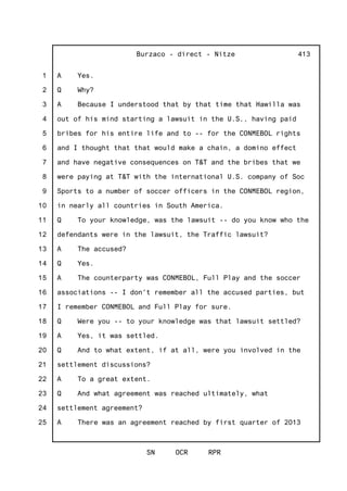 1
2
3
4
5
6
7
8
9
10
11
12
13
14
15
16
17
18
19
20
21
22
23
24
25
Burzaco - direct - Nitze
SN OCR RPR
413
A Yes.
Q Why?
A Because I understood that by that time that Hawilla was
out of his mind starting a lawsuit in the U.S., having paid
bribes for his entire life and to -- for the CONMEBOL rights
and I thought that that would make a chain, a domino effect
and have negative consequences on T&T and the bribes that we
were paying at T&T with the international U.S. company of Soc
Sports to a number of soccer officers in the CONMEBOL region,
in nearly all countries in South America.
Q To your knowledge, was the lawsuit -- do you know who the
defendants were in the lawsuit, the Traffic lawsuit?
A The accused?
Q Yes.
A The counterparty was CONMEBOL, Full Play and the soccer
associations -- I don't remember all the accused parties, but
I remember CONMEBOL and Full Play for sure.
Q Were you -- to your knowledge was that lawsuit settled?
A Yes, it was settled.
Q And to what extent, if at all, were you involved in the
settlement discussions?
A To a great extent.
Q And what agreement was reached ultimately, what
settlement agreement?
A There was an agreement reached by first quarter of 2013
 