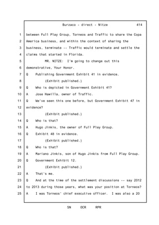 1
2
3
4
5
6
7
8
9
10
11
12
13
14
15
16
17
18
19
20
21
22
23
24
25
Burzaco - direct - Nitze
SN OCR RPR
414
between Full Play Group, Torneos and Traffic to share the Copa
America business, and within the context of sharing the
business, terminate -- Traffic would terminate and settle the
claims that started in Florida.
MR. NITZE: I'm going to change out this
demonstrative, Your Honor.
Q Publishing Government Exhibit 41 in evidence.
(Exhibit published.)
Q Who is depicted in Government Exhibit 41?
A Jose Hawilla, owner of Traffic.
Q We've seen this one before, but Government Exhibit 47 in
evidence?
(Exhibit published.)
Q Who is that?
A Hugo Jinkis, the owner of Full Play Group.
Q Exhibit 48 in evidence.
(Exhibit published.)
Q Who is that?
A Mariano Jinkis, son of Hugo Jinkis from Full Play Group.
Q Government Exhibit 12.
(Exhibit published.)
A That's me.
Q And at the time of the settlement discussions -- say 2012
to 2013 during those years, what was your position at Torneos?
A I was Torneos' chief executive officer. I was also a 20
 