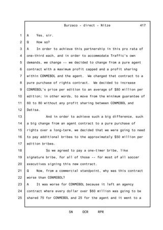 1
2
3
4
5
6
7
8
9
10
11
12
13
14
15
16
17
18
19
20
21
22
23
24
25
Burzaco - direct - Nitze
SN OCR RPR
417
A Yes, sir.
Q How so?
A In order to achieve this partnership in this pro rata of
one-third each, and in order to accommodate Traffic's own
demands, we change -- we decided to change from a pure agent
contract with a maximum profit capped and a profit sharing
within CONMEBOL and the agent. We changed that contract to a
pure purchase of rights contract. We decided to increase
CONMEBOL's price per edition to an average of $80 million per
edition; in other words, to move from the minimum guarantee of
60 to 80 without any profit sharing between CONMEBOL and
Datisa.
And in order to achieve such a big difference, such
a big change from an agent contract to a pure purchase of
rights over a long-term, we decided that we were going to need
to pay additional bribes to the approximately $50 million per
edition bribes.
So we agreed to pay a one-timer bribe, like
signature bribe, for all of those -- for most of all soccer
executives signing this new contract.
Q Now, from a commercial standpoint, why was this contract
worse than CONMEBOL?
A It was worse for CONMEBOL because it left an agency
contract where every dollar over $60 million was going to be
shared 75 for CONMEBOL and 25 for the agent and it went to a
 