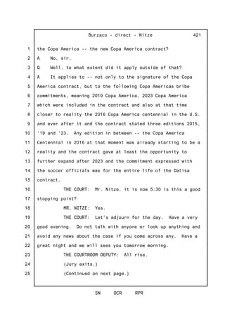 1
2
3
4
5
6
7
8
9
10
11
12
13
14
15
16
17
18
19
20
21
22
23
24
25
Burzaco - direct - Nitze
SN OCR RPR
421
the Copa America -- the new Copa America contract?
A No, sir.
Q Well, to what extent did it apply outside of that?
A It applies to -- not only to the signature of the Copa
America contract, but to the following Copa Americas bribe
commitments, meaning 2019 Copa America, 2023 Copa America
which were included in the contract and also at that time
closer to reality the 2016 Copa America centennial in the U.S.
and ever after it and the contract stated three editions 2015,
'19 and '23. Any edition in between -- the Copa America
Centennial in 2016 at that moment was already starting to be a
reality and the contract gave at least the opportunity to
further expand after 2023 and the commitment expressed with
the soccer officials was for the entire life of the Datisa
contract.
THE COURT: Mr. Nitze, it is now 5:30 is this a good
stopping point?
MR. NITZE: Yes.
THE COURT: Let's adjourn for the day. Have a very
good evening. Do not talk with anyone or look up anything and
avoid any news about the case if you come across any. Have a
great night and we will sees you tomorrow morning.
THE COURTROOM DEPUTY: All rise.
(Jury exits.)
(Continued on next page.)
 
