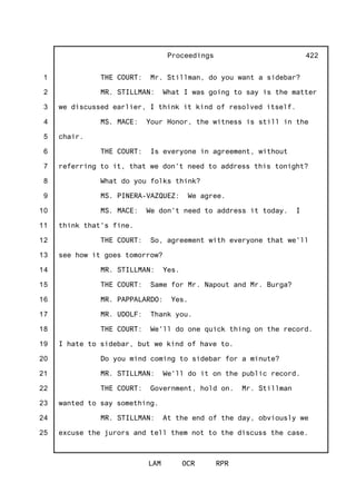 1
2
3
4
5
6
7
8
9
10
11
12
13
14
15
16
17
18
19
20
21
22
23
24
25
Proceedings
LAM OCR RPR
422
THE COURT: Mr. Stillman, do you want a sidebar?
MR. STILLMAN: What I was going to say is the matter
we discussed earlier, I think it kind of resolved itself.
MS. MACE: Your Honor, the witness is still in the
chair.
THE COURT: Is everyone in agreement, without
referring to it, that we don't need to address this tonight?
What do you folks think?
MS. PINERA-VAZQUEZ: We agree.
MS. MACE: We don't need to address it today. I
think that's fine.
THE COURT: So, agreement with everyone that we'll
see how it goes tomorrow?
MR. STILLMAN: Yes.
THE COURT: Same for Mr. Napout and Mr. Burga?
MR. PAPPALARDO: Yes.
MR. UDOLF: Thank you.
THE COURT: We'll do one quick thing on the record.
I hate to sidebar, but we kind of have to.
Do you mind coming to sidebar for a minute?
MR. STILLMAN: We'll do it on the public record.
THE COURT: Government, hold on. Mr. Stillman
wanted to say something.
MR. STILLMAN: At the end of the day, obviously we
excuse the jurors and tell them not to the discuss the case.
 