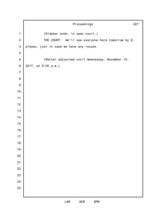 1
2
3
4
5
6
7
8
9
10
11
12
13
14
15
16
17
18
19
20
21
22
23
24
25
Proceedings
LAM OCR RPR
427
(Sidebar ends; in open court.)
THE COURT: We'll see everyone here tomorrow by 9,
please, just in case we have any issues.
(Matter adjourned until Wednesday, November 15,
2017, at 9:00 a.m.)
 