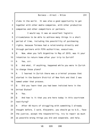 1
2
3
4
5
6
7
8
9
10
11
12
13
14
15
16
17
18
19
20
21
22
23
24
25
Burzaco - direct - Nitze
VB OCR CRR
231
clubs in the world. It was also a good opportunity to get
together with other media companies, with other production
companies and other competitors or partners.
I would say it was an excellent logistic
circumstance to be able to achieve many things in a short
period of time, including the possibility of purchasing
rights, because Torneos had a relationship directly and
through partners with FIFA authorities; executives.
Q Now, when you left Argentina in May of 2015, was it your
intention to return home after your trip to Zurich?
A Yes, sir.
Q And what, if anything, happened while you were in Zurich
to change those plans?
A I learned in Zurich there was a criminal process that
started in the Eastern District of New York and that I was
named under that process.
Q Did you learn that you had been indicted here in the
United States?
A Yes.
Q And how is it that you are here today in this courtroom
testifying?
A After 48 hours of struggling with something I already
thought before, I said, Alejandro, you should go to U.S., face
the justice, accept the responsibility, try to repair as much
as possible wrong things you did and cooperate, and help.
 