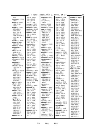 357:7
reconvene [2] - 316:9,
316:16
Recopa [4] - 250:21,
315:3, 371:22,
374:20
record [15] - 212:15,
225:13, 233:3,
234:1, 239:14,
303:17, 305:16,
309:10, 312:11,
317:8, 335:7, 345:4,
377:12, 422:18,
422:21
recorded [1] - 211:17
records [3] - 308:1,
308:14, 308:15
redirect [1] - 314:15
refamiliarize [1] -
345:12
refer [3] - 372:15,
402:8, 407:15
referee [1] - 285:15
referees' [1] - 279:5
reference [1] - 311:14
referenced [2] - 350:6,
396:6
references [2] -
213:12, 348:5
referred [4] - 227:12,
310:12, 324:17,
347:21
referring [13] - 272:18,
313:20, 329:15,
329:20, 358:7,
388:21, 392:13,
392:14, 399:6,
399:13, 402:9,
402:10, 422:7
refers [1] - 398:15
reflect [7] - 233:3,
234:1, 312:11,
324:18, 348:18,
349:7, 360:16
refusal [6] - 310:4,
310:6, 375:23,
376:1, 376:3, 418:1
regard [2] - 328:25,
333:20
regarding [18] -
258:18, 325:18,
330:1, 330:2,
331:17, 332:9,
332:13, 353:8,
355:8, 357:12,
366:2, 371:2,
374:19, 381:2,
386:20, 392:10,
401:13, 409:8
region [9] - 241:17,
279:24, 299:16,
326:3, 350:25,
351:6, 372:22,
374:13, 413:9
regroup [1] - 363:4
regular [1] - 366:21
regularly [1] - 380:6
rejecting [1] - 364:20
relate [1] - 405:19
related [4] - 238:5,
357:17, 364:18,
372:10
relates [3] - 213:18,
214:3, 324:20
relation [3] - 290:21,
300:4, 319:22
relationship [16] -
228:21, 230:6,
231:7, 245:5,
255:13, 272:25,
320:16, 320:18,
320:22, 320:24,
321:1, 335:1,
358:10, 372:14,
389:18, 415:25
relationships [3] -
238:14, 238:21,
329:25
relative [3] - 292:5,
323:14, 381:18
release [2] - 353:2,
361:8
relevance [1] - 362:4
relevant [3] - 286:3,
373:20, 373:22
reluctant [1] - 318:3
rely [1] - 320:4
remain [1] - 253:22
remaining [4] - 297:9,
391:20, 395:5,
408:15
remains [1] - 213:17
remember [26] -
267:14, 277:21,
280:8, 282:5,
288:13, 288:20,
312:6, 313:25,
319:14, 354:8,
358:17, 364:3,
364:10, 364:11,
364:12, 370:8,
371:8, 384:3,
384:15, 385:11,
386:12, 396:3,
412:4, 413:16,
413:17, 418:3
remind [6] - 297:13,
327:20, 331:21,
358:7, 361:20,
377:21
rendering [2] - 315:5,
315:19
renegotiation [1] -
376:19
renew [1] - 375:23
renewal [1] - 376:9
renewing [1] - 232:16
repair [1] - 231:24
repeat [14] - 241:2,
248:15, 257:22,
263:3, 291:8,
349:21, 356:5,
359:8, 362:24,
381:10, 383:23,
397:15, 401:8,
420:23
rephrase [2] - 293:22,
345:14
replace [1] - 350:11
replaced [3] - 297:4,
298:25, 354:3
Reporter [2] - 211:15,
345:5
reporters [1] - 377:22
represent [1] - 387:25
representation [1] -
266:15
representative [2] -
268:17, 273:18
representatives [7] -
230:10, 258:7,
284:12, 287:4,
295:7, 310:9, 419:4
represented [3] -
279:23, 415:16,
415:17
representing [5] -
258:15, 269:16,
277:16, 311:20,
361:22
represents [1] -
399:16
Republic [1] - 266:17
request [3] - 213:16,
331:12, 372:25
requested [5] - 345:4,
351:17, 351:20,
363:3, 392:2
requesting [1] -
292:19
required [1] - 296:12
resident [1] - 274:4
resignation [1] -
354:11
resigned [3] - 353:13,
353:19, 354:18
resolution [2] - 212:5,
213:6
resolved [1] - 422:3
resources [1] - 323:18
respect [36] - 213:8,
213:11, 213:16,
213:20, 213:25,
214:14, 241:4,
248:12, 252:20,
275:22, 286:25,
291:5, 291:10,
300:11, 303:3,
311:19, 325:2,
325:20, 325:22,
331:25, 333:19,
350:13, 354:2,
354:19, 357:16,
380:10, 386:23,
387:4, 387:25,
388:9, 395:1,
396:12, 405:18,
407:16, 415:22,
418:20
respective [2] -
310:11, 375:13
respond [1] - 357:24
response [4] - 331:12,
331:13, 360:20,
393:19
responsibilities [1] -
240:6
responsibility [5] -
231:24, 240:4,
419:15, 419:17,
419:19
responsible [2] -
416:18, 416:20
rest [1] - 225:6
restaurant [3] -
302:14, 356:24,
366:18
restrictions [2] -
236:12, 383:8
restricts [1] - 361:6
restroom [3] - 406:16,
406:18, 406:23
result [1] - 416:10
resume [5] - 259:8,
283:23, 319:6,
338:2, 370:4
retain [5] - 323:10,
323:11, 323:14,
323:19, 323:22
return [2] - 231:10,
363:16
returned [1] - 356:16
returning [1] - 408:23
revaluations [1] -
372:22
revenue [1] - 242:7
revenues [4] - 242:10,
321:10, 334:21,
399:19
review [1] - 340:10
All Word Index//USA v. Webb, et al
VB OCR CRR
26
reviewed [1] - 364:16
Riccardo [58] -
267:16, 278:24,
278:25, 284:13,
284:16, 285:6,
285:8, 287:6,
288:24, 293:8,
295:18, 299:3,
299:5, 299:7, 299:8,
299:10, 299:20,
299:22, 299:25,
300:5, 300:7, 300:8,
300:9, 341:1,
344:24, 352:15,
353:12, 354:3,
354:11, 355:4,
355:15, 356:12,
357:11, 359:16,
385:14, 385:15,
385:16, 388:19,
390:3, 391:6,
393:21, 393:23,
395:17, 397:25,
401:3, 401:4, 401:7,
401:10, 401:13,
401:14, 401:16,
401:21, 401:22,
401:25, 402:6,
403:11, 403:18,
405:18
rightist [1] - 286:16
rights [117] - 228:8,
228:9, 228:10,
231:7, 239:19,
249:7, 249:8, 252:9,
252:21, 252:24,
252:25, 253:1,
253:4, 254:1,
254:13, 254:15,
254:16, 254:24,
266:16, 290:15,
303:11, 307:10,
309:19, 310:8,
310:11, 310:20,
313:6, 313:10,
315:2, 321:8,
321:22, 322:8,
322:24, 322:25,
323:5, 323:7, 323:9,
323:10, 323:12,
323:13, 325:19,
325:21, 338:15,
347:18, 348:25,
349:9, 350:24,
351:15, 355:9,
361:23, 362:2,
362:9, 362:11,
362:16, 362:19,
363:24, 364:21,
364:23, 365:6,
366:10, 371:1,
 