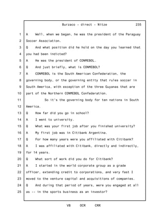 1
2
3
4
5
6
7
8
9
10
11
12
13
14
15
16
17
18
19
20
21
22
23
24
25
Burzaco - direct - Nitze
VB OCR CRR
235
A Well, when we began, he was the president of the Paraguay
Soccer Association.
Q And what position did he hold on the day you learned that
you had been indicted?
A He was the president of CONMEBOL.
Q And just briefly, what is CONMEBOL?
A CONMEBOL is the South American Confederation, the
governing body, or the governing entity that rules soccer in
South America, with exception of the three Guyanas that are
part of the Northern CONMEBOL Confederation.
So it's the governing body for ten nations in South
America.
Q How far did you go in school?
A I went to university.
Q What was your first job after you finished university?
A My first job was in Citibank Argentina.
Q For how many years were you affiliated with Citibank?
A I was affiliated with Citibank, directly and indirectly,
for 14 years.
Q What sort of work did you do for Citibank?
A I started in the world corporate group as a grade
officer, extending credit to corporations, and very fast I
moved to the venture capital and acquisitions of companies.
Q And during that period of years, were you engaged at all
as -- in the sports business as an investor?
 
