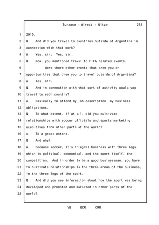 1
2
3
4
5
6
7
8
9
10
11
12
13
14
15
16
17
18
19
20
21
22
23
24
25
Burzaco - direct - Nitze
VB OCR CRR
238
2015.
Q And did you travel to countries outside of Argentina in
connection with that work?
A Yes, sir. Yes, sir.
Q Now, you mentioned travel to FIFA related events.
Were there other events that drew you or
opportunities that drew you to travel outside of Argentina?
A Yes, sir.
Q And in connection with what sort of activity would you
travel to each country?
A Basically to attend my job description, my business
obligations.
Q To what extent, if at all, did you cultivate
relationships with soccer officials and sports marketing
executives from other parts of the world?
A To a great extent.
Q And why?
A Because soccer, it's integral business with three legs,
which is political, economical, and the sport itself, the
competition. And in order to be a good businessman, you have
to cultivate relationships in the three areas of the business,
in the three legs of the sport.
Q And did you see information about how the sport was being
developed and promoted and marketed in other parts of the
world?
 