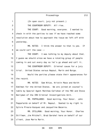 1
2
3
4
5
6
7
8
9
10
11
12
13
14
15
16
17
18
19
20
21
22
23
24
25
Proceedings
SN OCR RPR
212
(In open court; jury not present.)
THE COURTROOM DEPUTY: All rise.
THE COURT: Good morning, everyone. I wanted to
check in with the parties to see if we have reached some
resolution about how to approach the issue we left off with
yesterday.
MR. NITZE: I think the answer to that is yes. If
we could call the case --
THE COURT: I was talking to my deputy about that.
I guess we should since we have a rotating group of people
coming in and out every day so let's go ahead and call it.
THE COURTROOM DEPUTY: Criminal cause for a jury
trial. United States versus Napout, Marin and Burga.
Would the parties please state their appearances for
the record.
MR. NITZE: Sam Nitze, Kristin Mace and Keith
Edelman for the United States. We are joined at counsel's
table by Special Agent Matthew Callahan of the FBI and Steve
Barryman of the IRS Criminal Investigations Unit.
MR. PAPPALARDO: Good morning, Your Honor. John
Pappalardo on behalf of Mr. Napout. Seated to my right is
Sylvia Pinera-Vazquez and Jacqueline Becerra.
MR. STILLMAN: Good morning, Your Honor. Charles
Stillman, Jim Mitchell, Brad Gershel here on behalf of our
client, Jose Marie Marin.
 